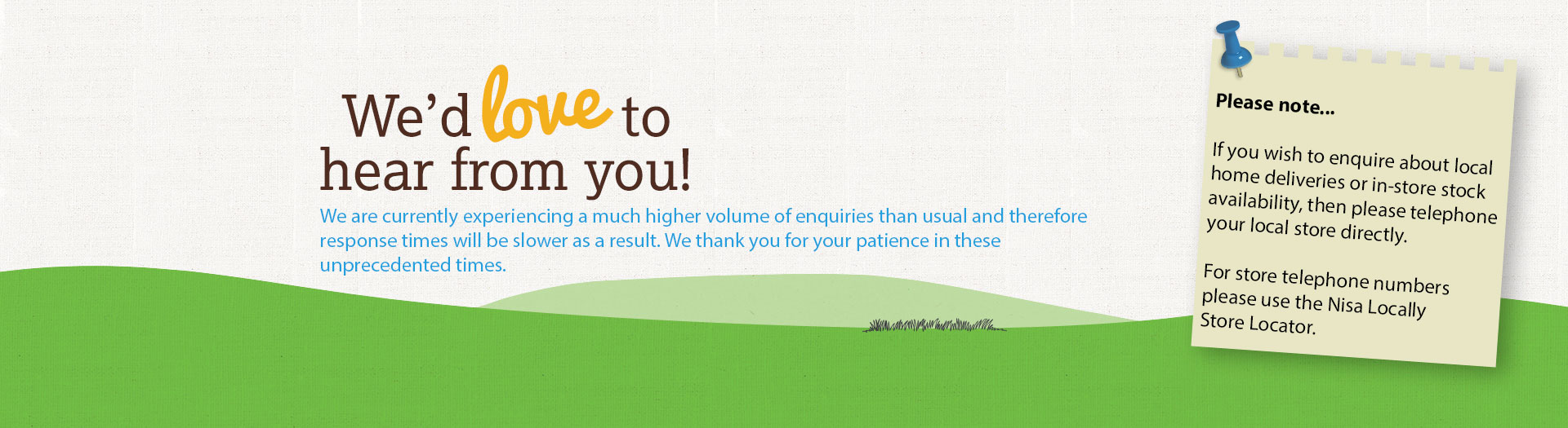 We'd love to hear from you! Enter your postcode to get in touch with your local store or contact our head office