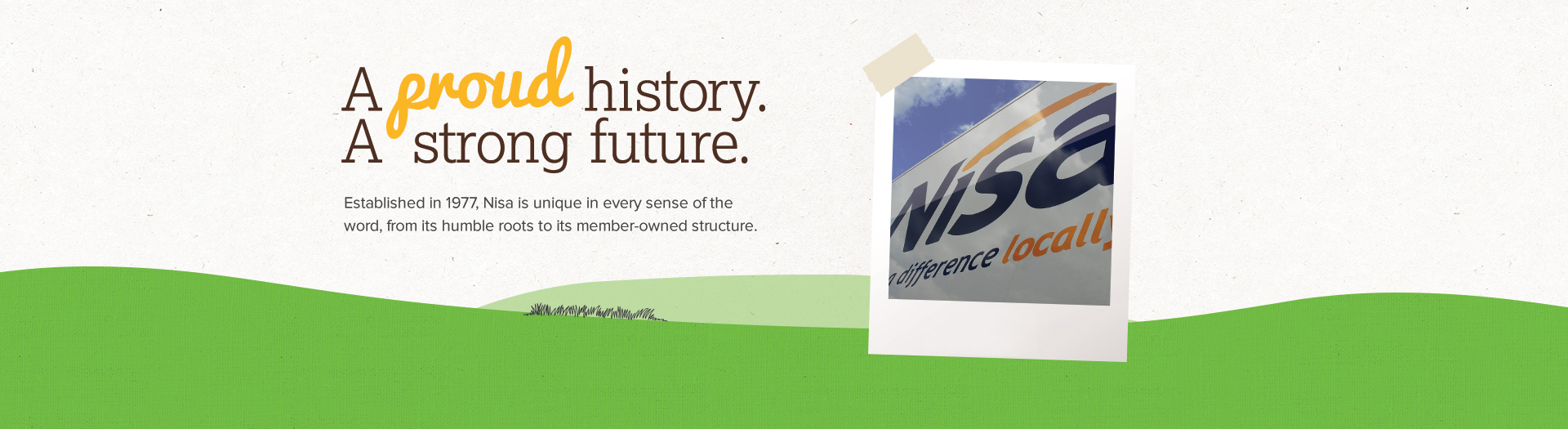 A proud history. A strong future. Established in 1977, Nisa is unique in every sense of the word, from its humble roots to its member-owned structure.