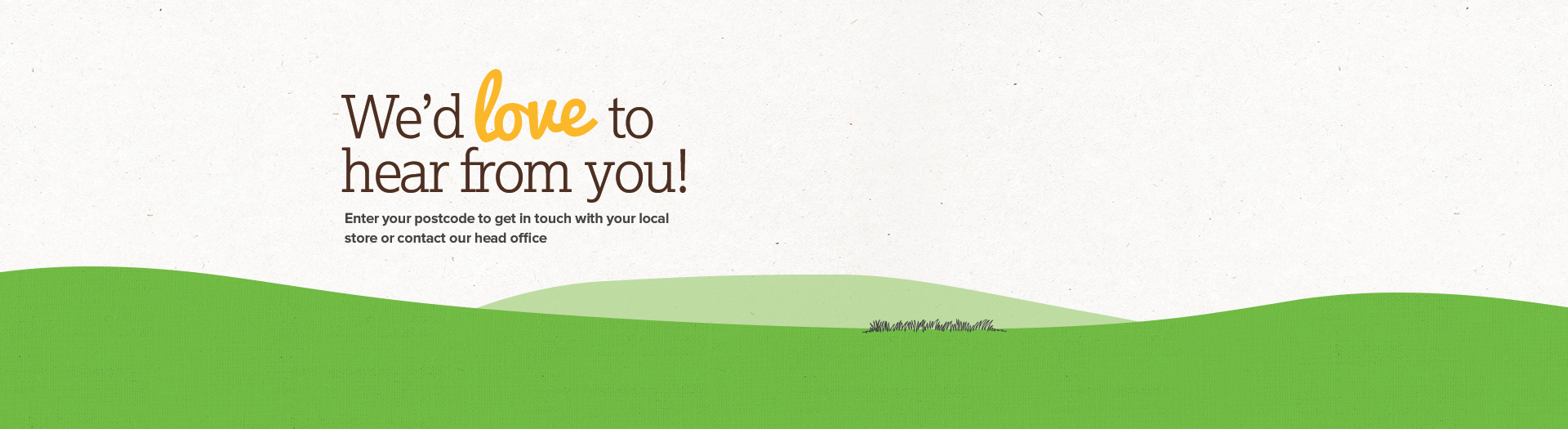 We'd love to hear from you! Enter your postcode to get in touch with your local store or contact our head office